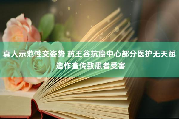 真人示范性交姿势 药王谷抗癌中心部分医护无天赋 造作宣传致患者受害