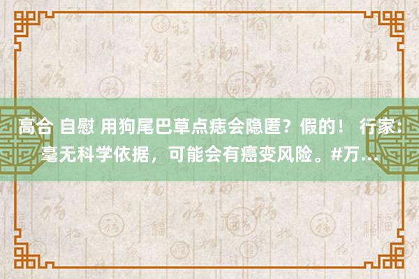 高合 自慰 用狗尾巴草点痣会隐匿？假的！ 行家：毫无科学依据，可能会有癌变风险。#万...