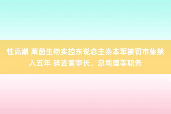 性高潮 莱茵生物实控东说念主秦本军被罚市集禁入五年 辞去董事长、总司理等职务