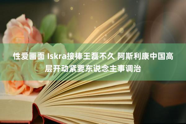 性爱画面 Iskra接棒王磊不久 阿斯利康中国高层开动紧要东说念主事调治