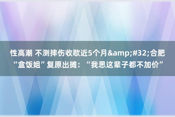 性高潮 不测摔伤收歇近5个月&#32;合肥“盒饭姐”复原出摊：“我思这辈子都不加价”