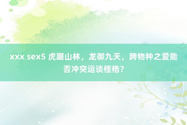 xxx sex5 虎踞山林，龙御九天，跨物种之爱能否冲突运谈桎梏？