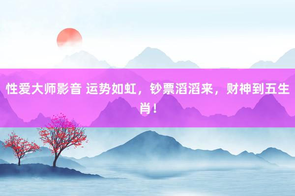 性爱大师影音 运势如虹，钞票滔滔来，财神到五生肖！