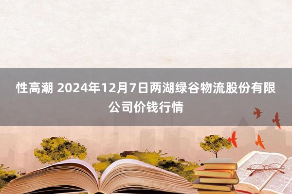 性高潮 2024年12月7日两湖绿谷物流股份有限公司价钱行情