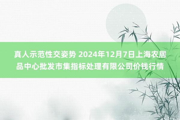 真人示范性交姿势 2024年12月7日上海农居品中心批发市集指标处理有限公司价钱行情