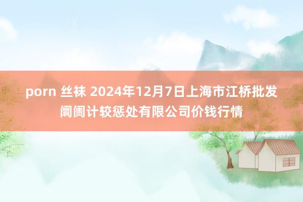 porn 丝袜 2024年12月7日上海市江桥批发阛阓计较惩处有限公司价钱行情