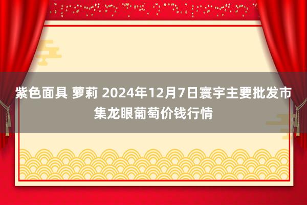 紫色面具 萝莉 2024年12月7日寰宇主要批发市集龙眼葡萄价钱行情