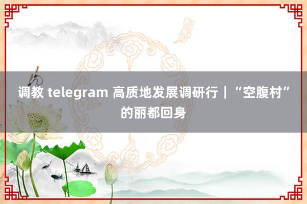 调教 telegram 高质地发展调研行｜“空腹村”的丽都回身