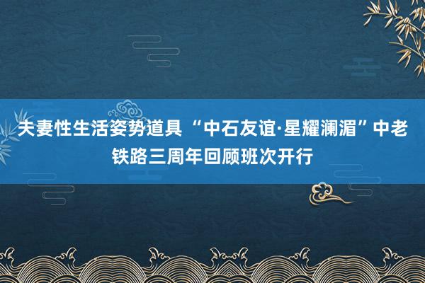 夫妻性生活姿势道具 “中石友谊·星耀澜湄”中老铁路三周年回顾班次开行