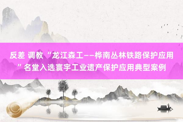 反差 调教 “龙江森工——桦南丛林铁路保护应用”名堂入选寰宇工业遗产保护应用典型案例