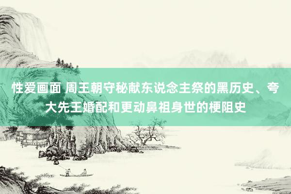 性爱画面 周王朝守秘献东说念主祭的黑历史、夸大先王婚配和更动鼻祖身世的梗阻史