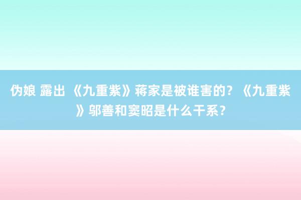 伪娘 露出 《九重紫》蒋家是被谁害的？《九重紫》邬善和窦昭是什么干系？