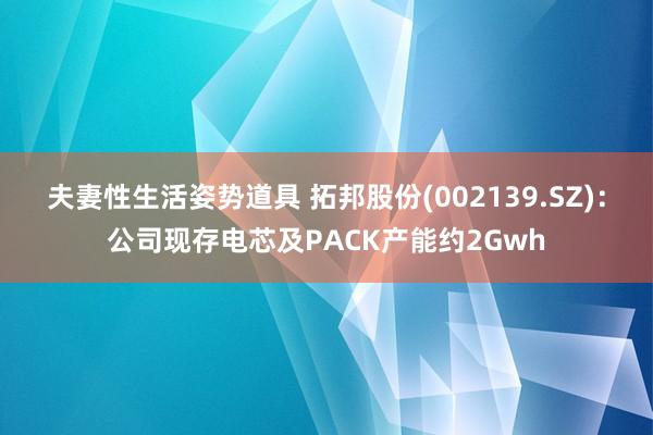 夫妻性生活姿势道具 拓邦股份(002139.SZ)：公司现存电芯及PACK产能约2Gwh