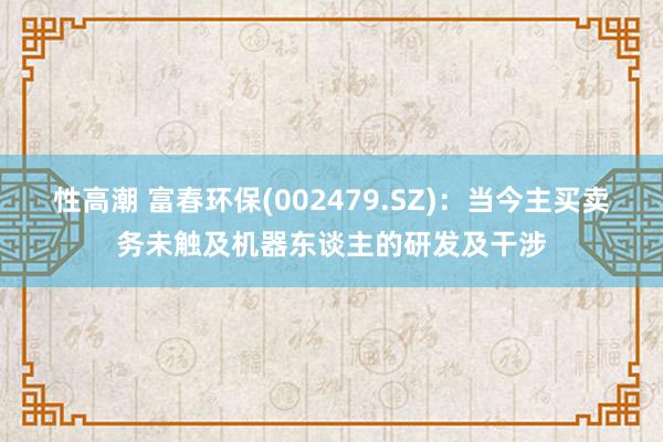 性高潮 富春环保(002479.SZ)：当今主买卖务未触及机器东谈主的研发及干涉