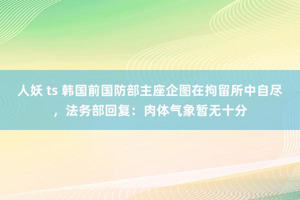 人妖 ts 韩国前国防部主座企图在拘留所中自尽，法务部回复：肉体气象暂无十分