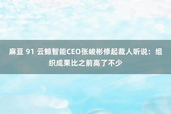 麻豆 91 云鲸智能CEO张峻彬修起裁人听说：组织成果比之前高了不少