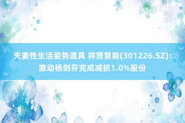 夫妻性生活姿势道具 祥贤慧能(301226.SZ)：激动杨剑芬完成减抓1.0%股份