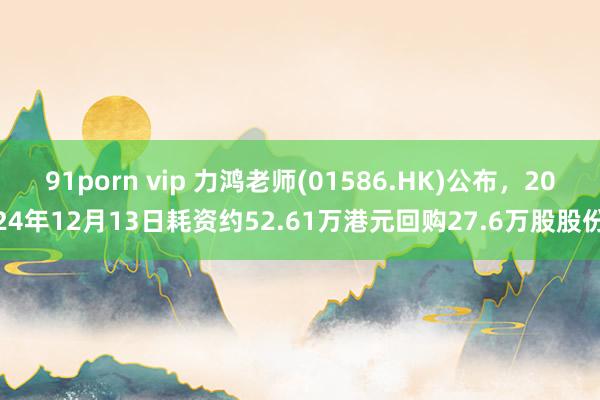 91porn vip 力鸿老师(01586.HK)公布，2024年12月13日耗资约52.61万港元回购27.6万股股份