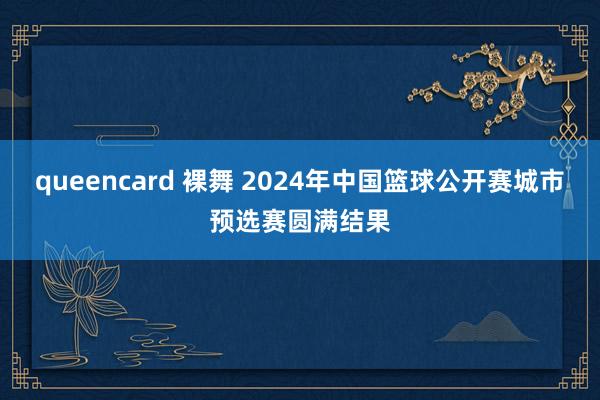 queencard 裸舞 2024年中国篮球公开赛城市预选赛圆满结果