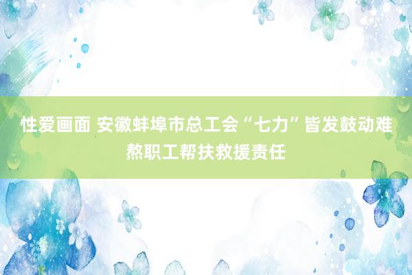 性爱画面 安徽蚌埠市总工会“七力”皆发鼓动难熬职工帮扶救援责任