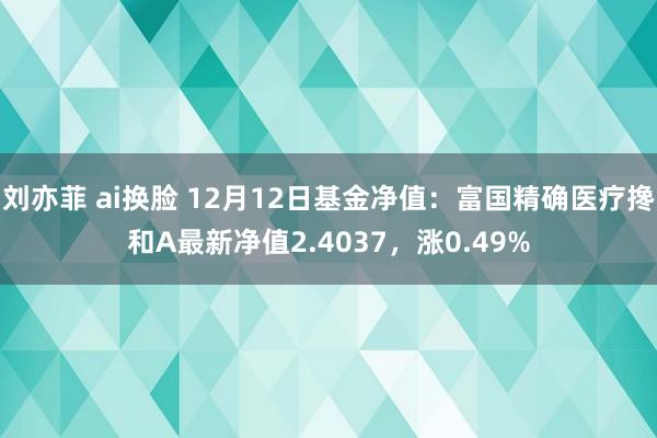 刘亦菲 ai换脸 12月12日基金净值：富国精确医疗搀和A最新净值2.4037，涨0.49%