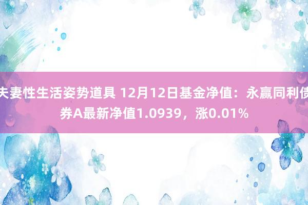 夫妻性生活姿势道具 12月12日基金净值：永赢同利债券A最新净值1.0939，涨0.01%