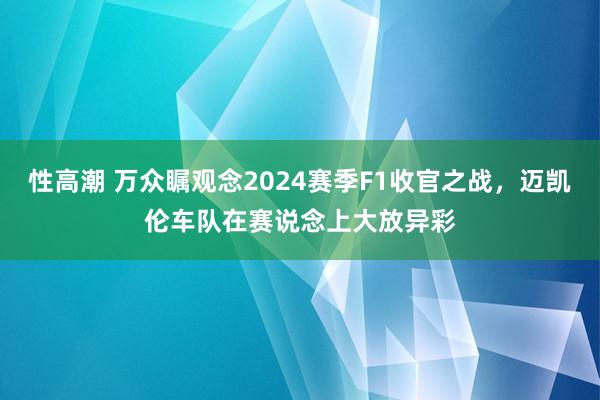 性高潮 万众瞩观念2024赛季F1收官之战，迈凯伦车队在赛说念上大放异彩