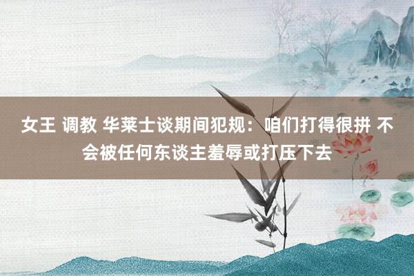 女王 调教 华莱士谈期间犯规：咱们打得很拼 不会被任何东谈主羞辱或打压下去