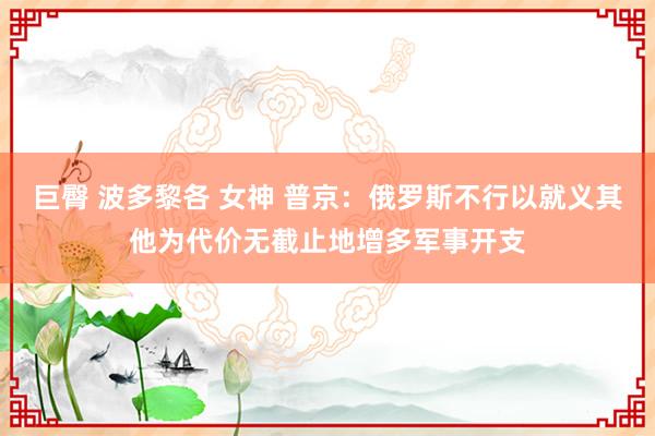 巨臀 波多黎各 女神 普京：俄罗斯不行以就义其他为代价无截止地增多军事开支