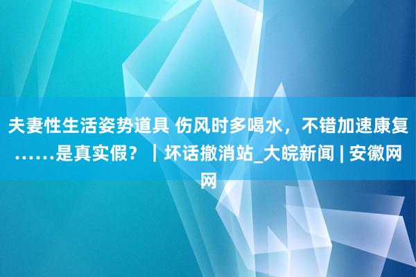 夫妻性生活姿势道具 伤风时多喝水，不错加速康复……是真实假？｜坏话撤消站_大皖新闻 | 安徽网