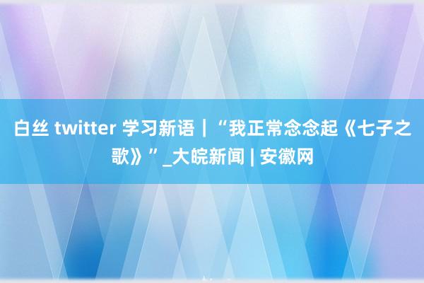 白丝 twitter 学习新语｜“我正常念念起《七子之歌》”_大皖新闻 | 安徽网