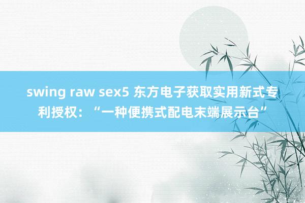 swing raw sex5 东方电子获取实用新式专利授权：“一种便携式配电末端展示台”