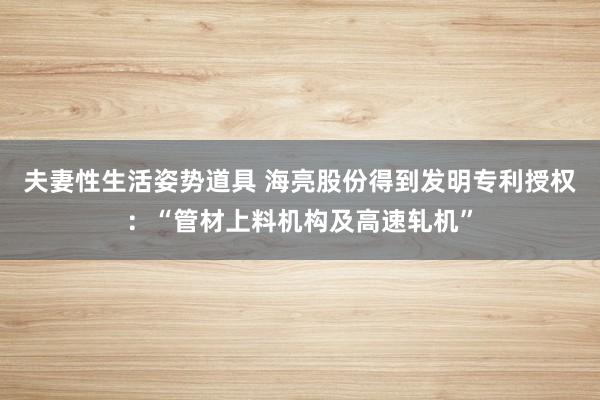 夫妻性生活姿势道具 海亮股份得到发明专利授权：“管材上料机构及高速轧机”