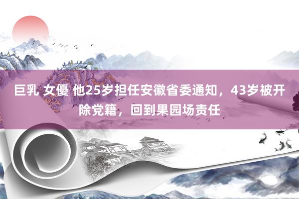 巨乳 女優 他25岁担任安徽省委通知，43岁被开除党籍，回到果园场责任