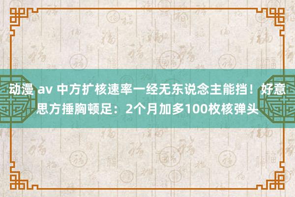 动漫 av 中方扩核速率一经无东说念主能挡！好意思方捶胸顿足：2个月加多100枚核弹头