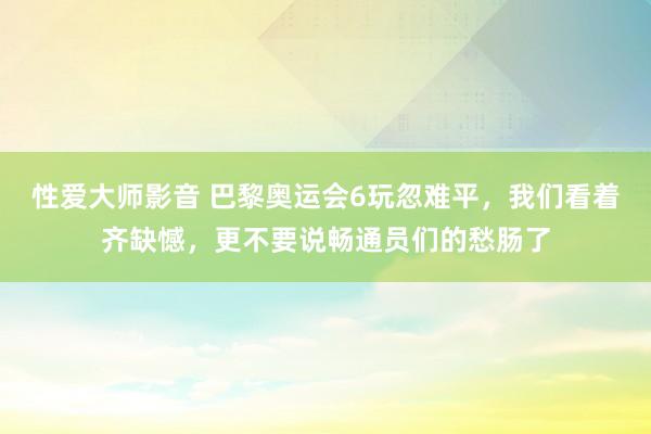 性爱大师影音 巴黎奥运会6玩忽难平，我们看着齐缺憾，更不要说畅通员们的愁肠了