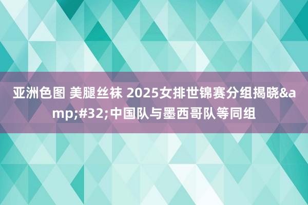 亚洲色图 美腿丝袜 2025女排世锦赛分组揭晓&#32;中国队与墨西哥队等同组