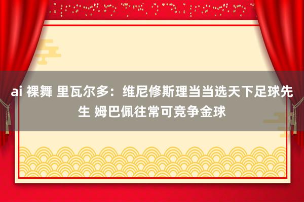 ai 裸舞 里瓦尔多：维尼修斯理当当选天下足球先生 姆巴佩往常可竞争金球