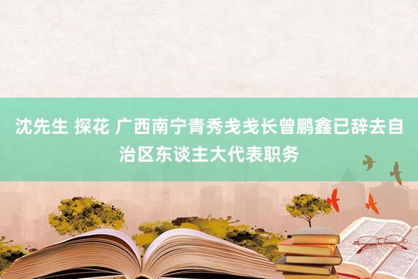 沈先生 探花 广西南宁青秀戋戋长曾鹏鑫已辞去自治区东谈主大代表职务