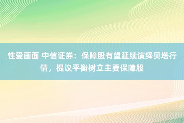 性爱画面 中信证券：保障股有望延续演绎贝塔行情，提议平衡树立主要保障股