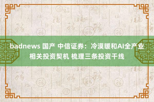 badnews 国产 中信证券：冷漠暖和AI全产业相关投资契机 梳理三条投资干线