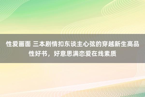 性爱画面 三本剧情扣东谈主心弦的穿越新生高品性好书，好意思满恋爱在线素质