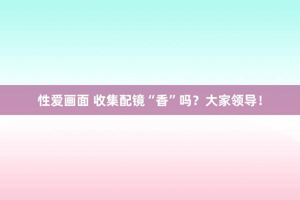 性爱画面 收集配镜“香”吗？大家领导！