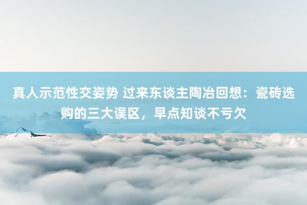 真人示范性交姿势 过来东谈主陶冶回想：瓷砖选购的三大误区，早点知谈不亏欠