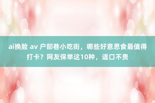 ai换脸 av 户部巷小吃街，哪些好意思食最值得打卡？网友保举这10种，适口不贵