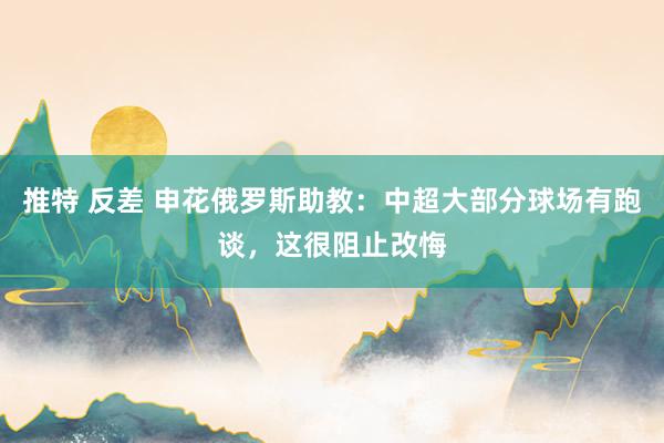 推特 反差 申花俄罗斯助教：中超大部分球场有跑谈，这很阻止改悔