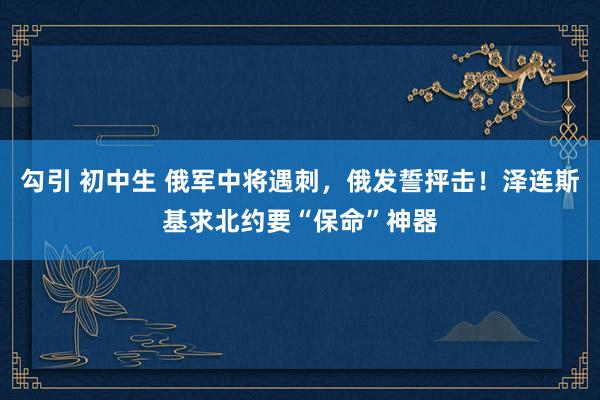 勾引 初中生 俄军中将遇刺，俄发誓抨击！泽连斯基求北约要“保命”神器