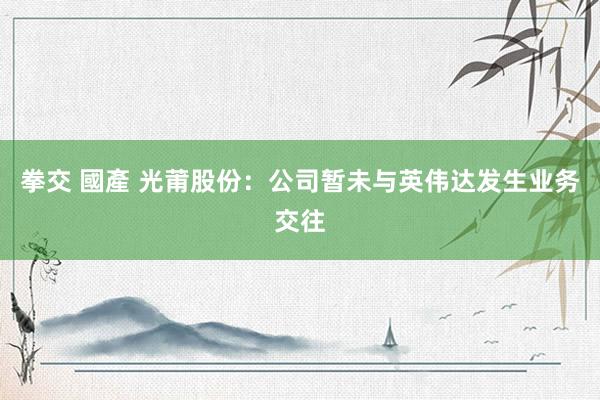 拳交 國產 光莆股份：公司暂未与英伟达发生业务交往