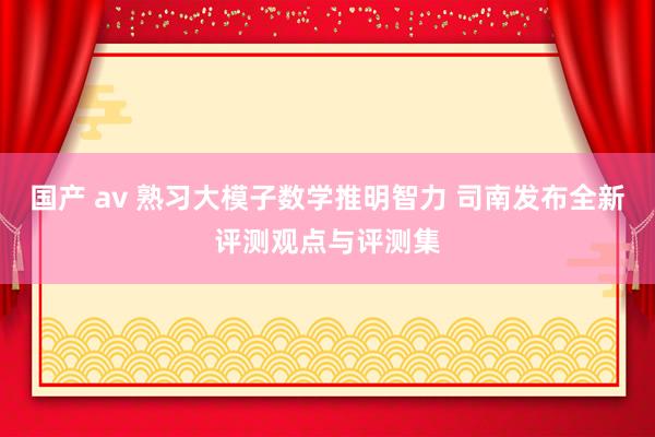 国产 av 熟习大模子数学推明智力 司南发布全新评测观点与评测集