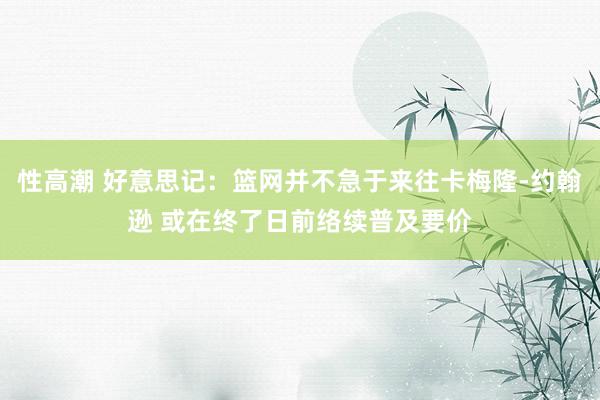 性高潮 好意思记：篮网并不急于来往卡梅隆-约翰逊 或在终了日前络续普及要价